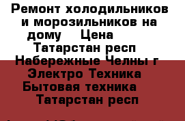 Ремонт холодильников и морозильников на дому, › Цена ­ 300 - Татарстан респ., Набережные Челны г. Электро-Техника » Бытовая техника   . Татарстан респ.